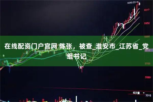 在线配资门户官网 陈张，被查_淮安市_江苏省_党组书记