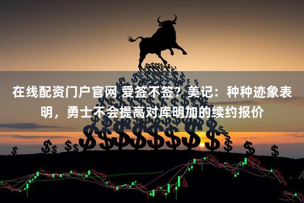 在线配资门户官网 爱签不签？美记：种种迹象表明，勇士不会提高对库明加的续约报价