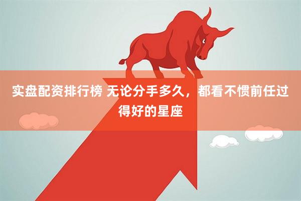 实盘配资排行榜 无论分手多久，都看不惯前任过得好的星座