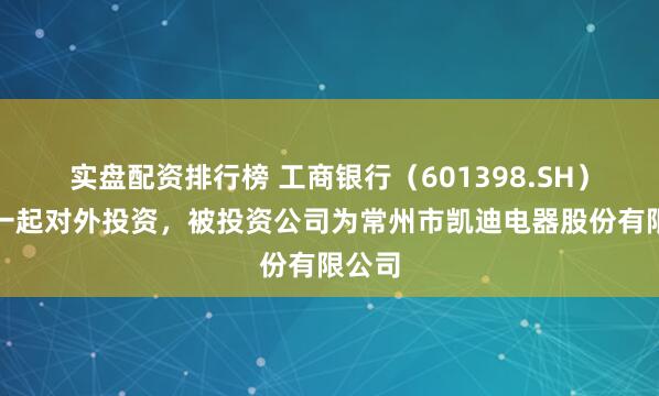 实盘配资排行榜 工商银行（601398.SH）新增一起对外投资，被投资公司为常州市凯迪电器股份有限公司