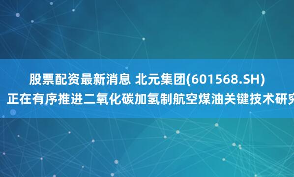 股票配资最新消息 北元集团(601568.SH)：正在有序推进二氧化碳加氢制航空煤油关键技术研究
