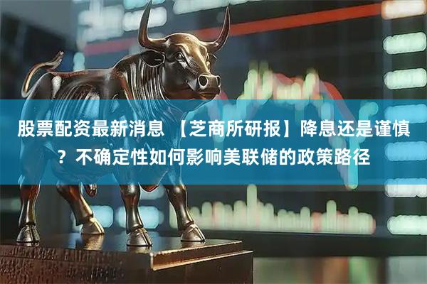 股票配资最新消息 【芝商所研报】降息还是谨慎？不确定性如何影响美联储的政策路径