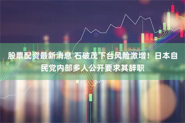 股票配资最新消息 石破茂下台风险激增！日本自民党内部多人公开要求其辞职