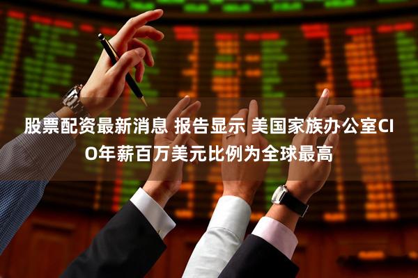 股票配资最新消息 报告显示 美国家族办公室CIO年薪百万美元比例为全球最高
