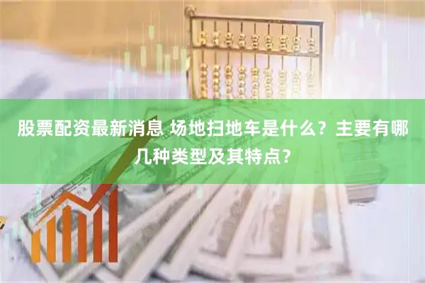 股票配资最新消息 场地扫地车是什么？主要有哪几种类型及其特点？