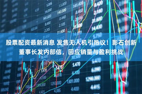 股票配资最新消息 发售无人机引热议！影石创新董事长发内部信，回应销量与盈利挑战