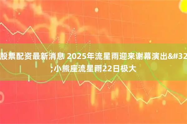 股票配资最新消息 2025年流星雨迎来谢幕演出 小熊座流星雨22日极大