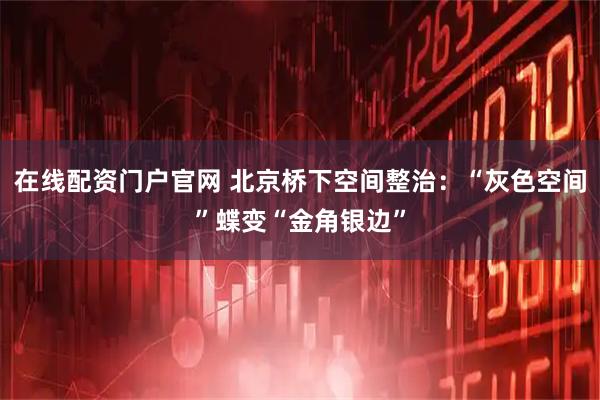 在线配资门户官网 北京桥下空间整治：“灰色空间”蝶变“金角银边”