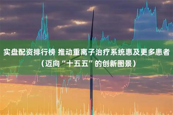 实盘配资排行榜 推动重离子治疗系统惠及更多患者（迈向“十五五”的创新图景）