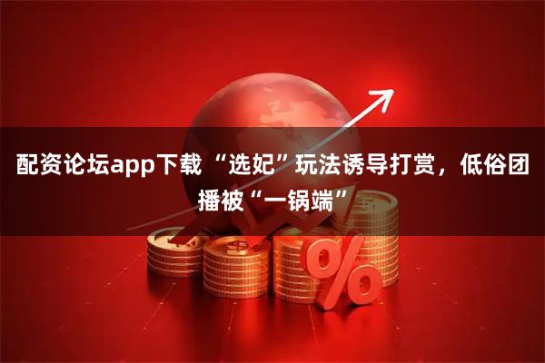 配资论坛app下载 “选妃”玩法诱导打赏，低俗团播被“一锅端”