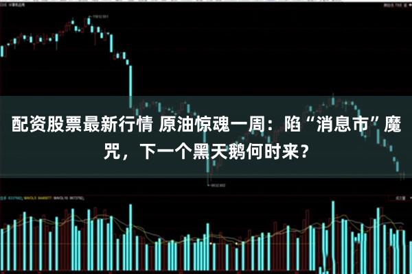 配资股票最新行情 原油惊魂一周：陷“消息市”魔咒，下一个黑天鹅何时来？