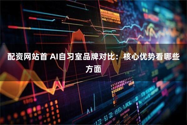 配资网站首 AI自习室品牌对比：核心优势看哪些方面