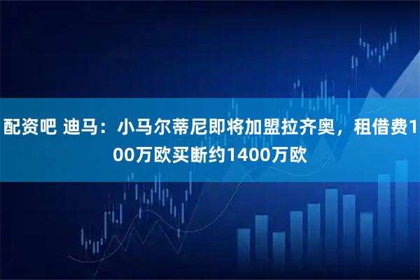 配资吧 迪马：小马尔蒂尼即将加盟拉齐奥，租借费100万欧买断约1400万欧