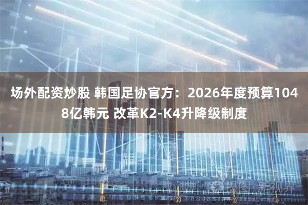 场外配资炒股 韩国足协官方：2026年度预算1048亿韩元 改革K2-K4升降级制度