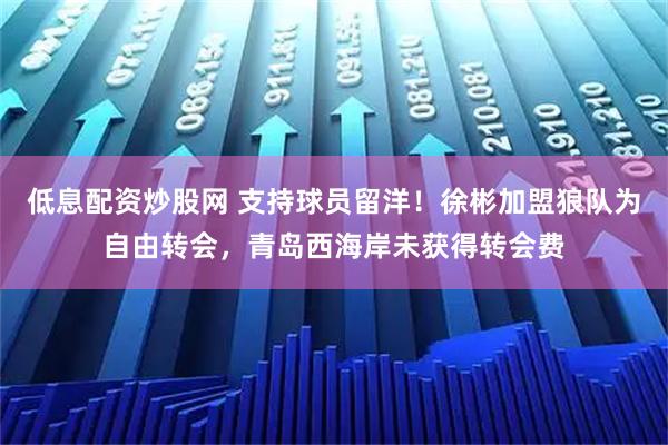 低息配资炒股网 支持球员留洋！徐彬加盟狼队为自由转会，青岛西海岸未获得转会费