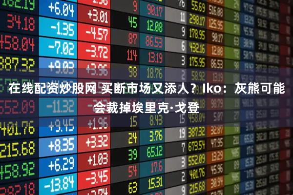 在线配资炒股网 买断市场又添人？Iko：灰熊可能会裁掉埃里克·戈登