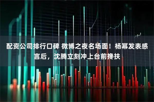 配资公司排行口碑 微博之夜名场面！杨幂发表感言后，沈腾立刻冲上台前搀扶