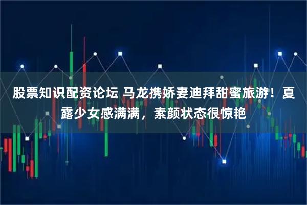 股票知识配资论坛 马龙携娇妻迪拜甜蜜旅游！夏露少女感满满，素颜状态很惊艳