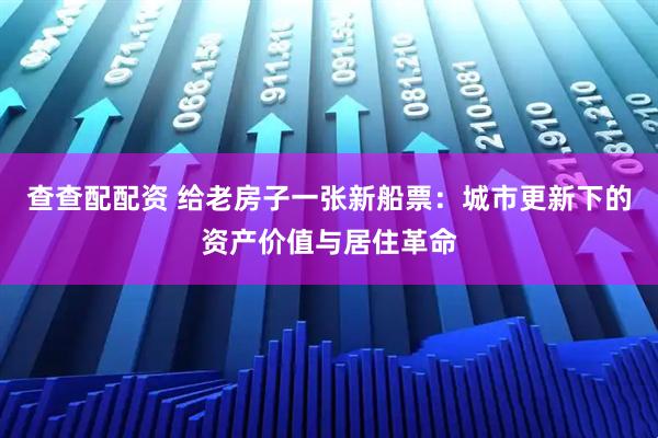 查查配配资 给老房子一张新船票：城市更新下的资产价值与居住革命