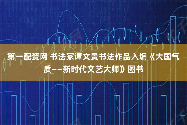 第一配资网 书法家谭文贵书法作品入编《大国气质——新时代文艺大师》图书