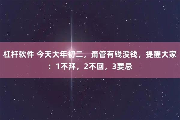 杠杆软件 今天大年初二，甭管有钱没钱，提醒大家：1不拜，2不回，3要忌