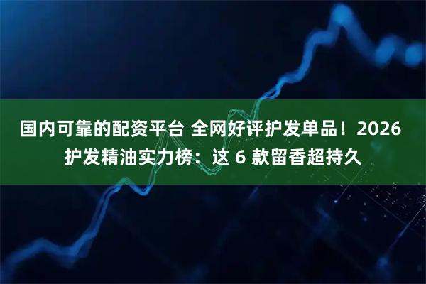 国内可靠的配资平台 全网好评护发单品！2026 护发精油实力榜：这 6 款留香超持久