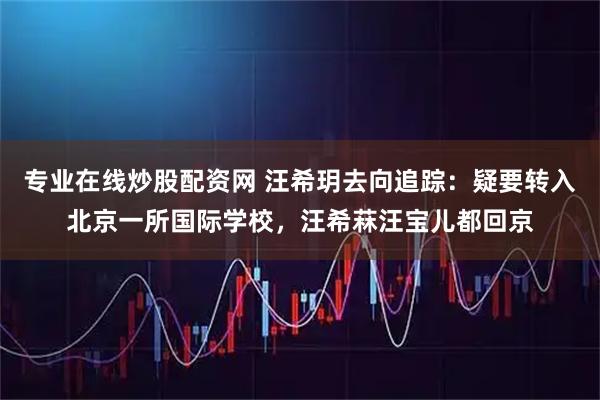 专业在线炒股配资网 汪希玥去向追踪：疑要转入北京一所国际学校，汪希菻汪宝儿都回京