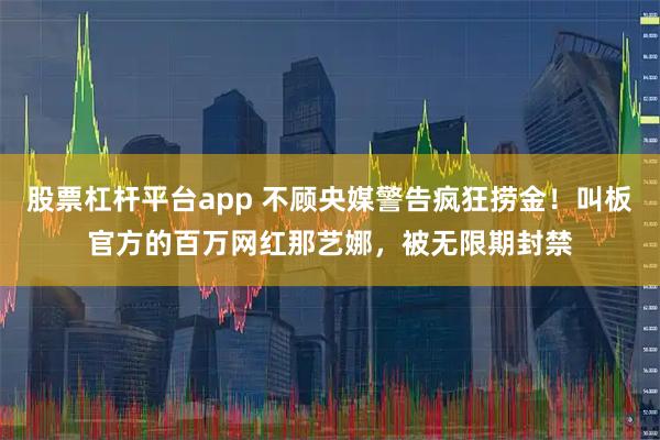 股票杠杆平台app 不顾央媒警告疯狂捞金！叫板官方的百万网红那艺娜，被无限期封禁