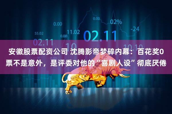 安徽股票配资公司 沈腾影帝梦碎内幕：百花奖0票不是意外，是评委对他的“喜剧人设”彻底厌倦