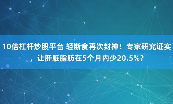 10倍杠杆炒股平台 轻断食再次封神！专家研究证实，让肝脏脂肪在5个月内少20.5%？