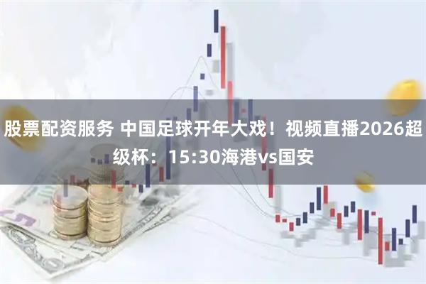 股票配资服务 中国足球开年大戏！视频直播2026超级杯：15:30海港vs国安
