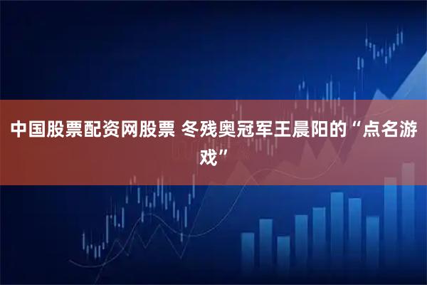 中国股票配资网股票 冬残奥冠军王晨阳的“点名游戏”