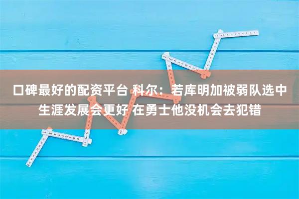 口碑最好的配资平台 科尔：若库明加被弱队选中生涯发展会更好 在勇士他没机会去犯错