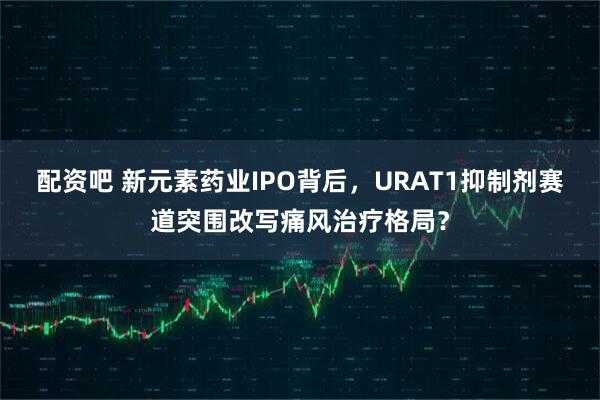 配资吧 新元素药业IPO背后，URAT1抑制剂赛道突围改写痛风治疗格局？