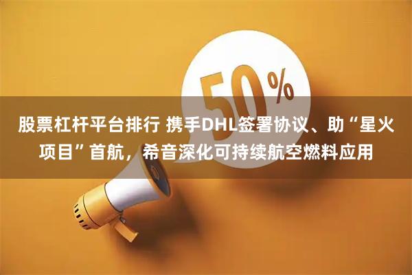 股票杠杆平台排行 携手DHL签署协议、助“星火项目”首航，希音深化可持续航空燃料应用