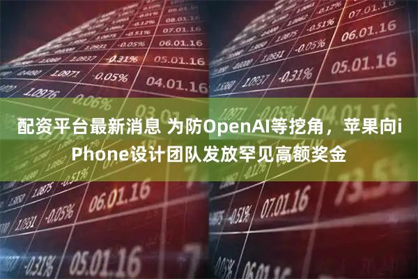 配资平台最新消息 为防OpenAI等挖角，苹果向iPhone设计团队发放罕见高额奖金