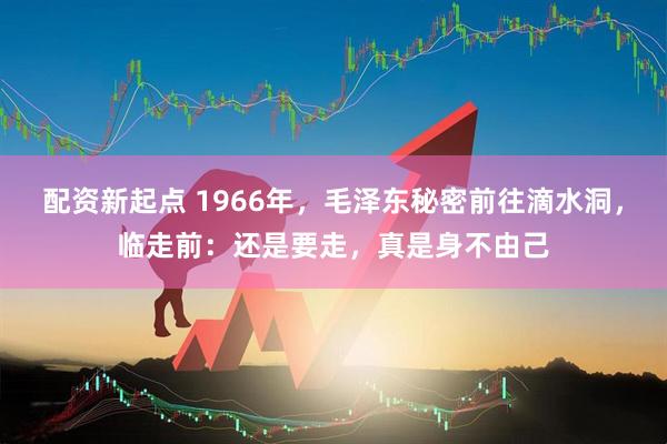 配资新起点 1966年，毛泽东秘密前往滴水洞，临走前：还是要走，真是身不由己