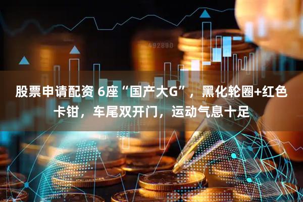 股票申请配资 6座“国产大G”，黑化轮圈+红色卡钳，车尾双开门，运动气息十足